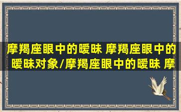 摩羯座眼中的暧昧 摩羯座眼中的暧昧对象/摩羯座眼中的暧昧 摩羯座眼中的暧昧对象-我的网站